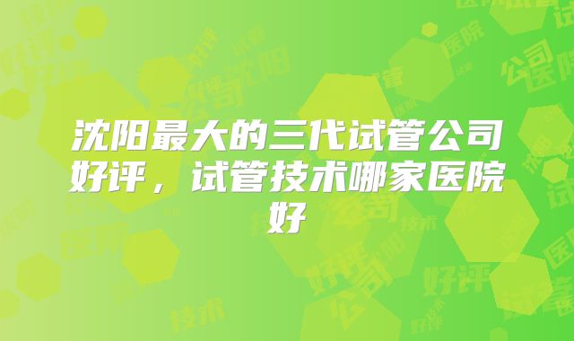 沈阳最大的三代试管公司好评，试管技术哪家医院好
