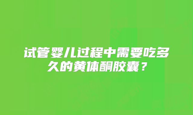 试管婴儿过程中需要吃多久的黄体酮胶囊？