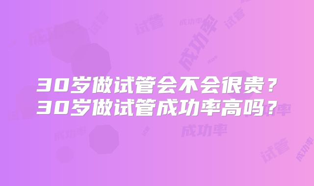 30岁做试管会不会很贵?30岁做试管成功率高吗?