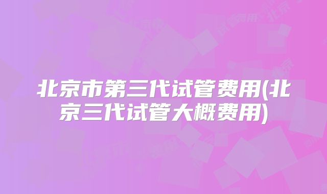 北京市第三代试管费用(北京三代试管大概费用)
