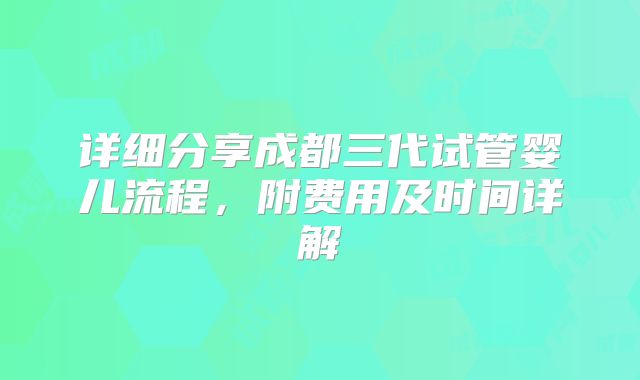详细分享成都三代试管婴儿流程，附费用及时间详解