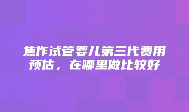 焦作试管婴儿第三代费用预估，在哪里做比较好