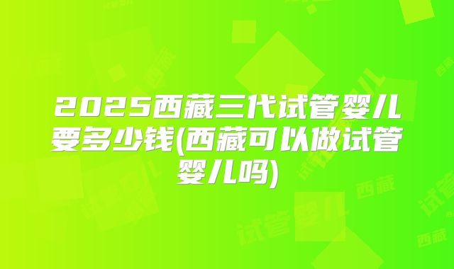 2025西藏三代试管婴儿要多少钱(西藏可以做试管婴儿吗)