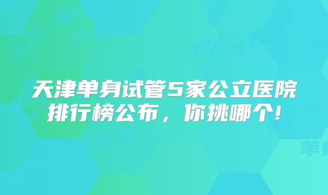 天津单身试管5家公立医院排行榜公布，你挑哪个!