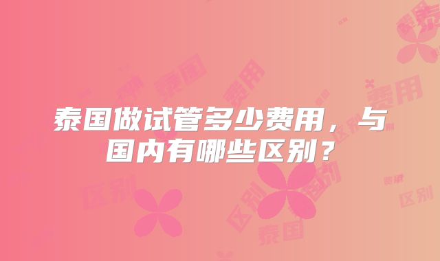 泰国做试管多少费用，与国内有哪些区别？
