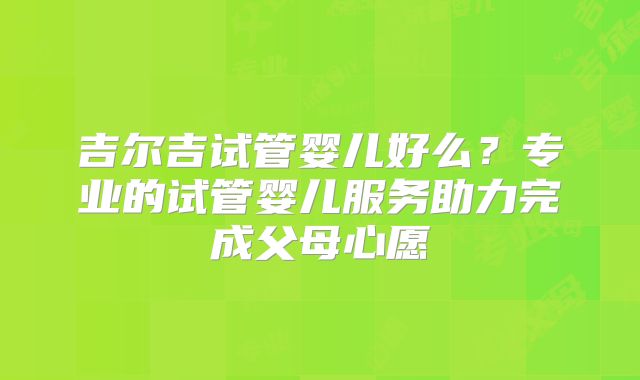 吉尔吉试管婴儿好么？专业的试管婴儿服务助力完成父母心愿
