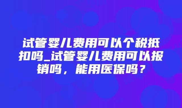 试管婴儿费用可以个税抵扣吗_试管婴儿费用可以报销吗,能用医保吗?
