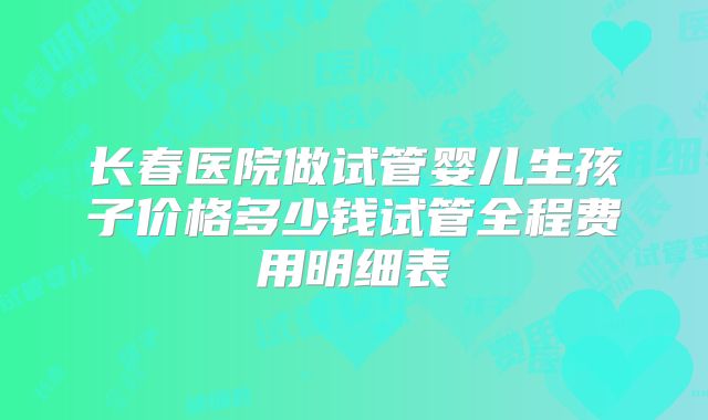 长春医院做试管婴儿生孩子价格多少钱试管全程费用明细表