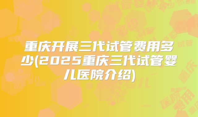 重庆开展三代试管费用多少(2025重庆三代试管婴儿医院介绍)