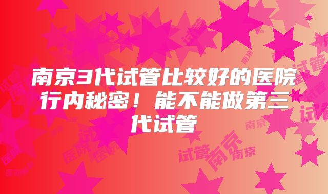 南京3代试管比较好的医院行内秘密！能不能做第三代试管