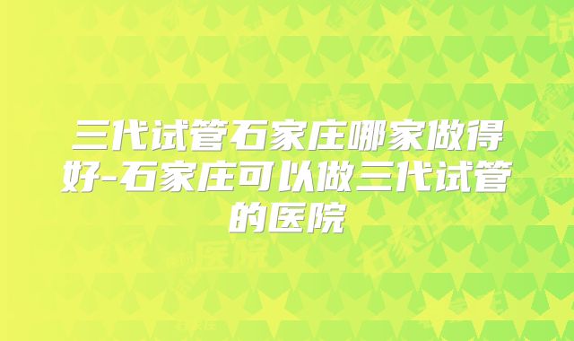 三代试管石家庄哪家做得好-石家庄可以做三代试管的医院
