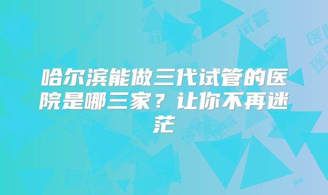 哈尔滨能做三代试管的医院是哪三家？让你不再迷茫
