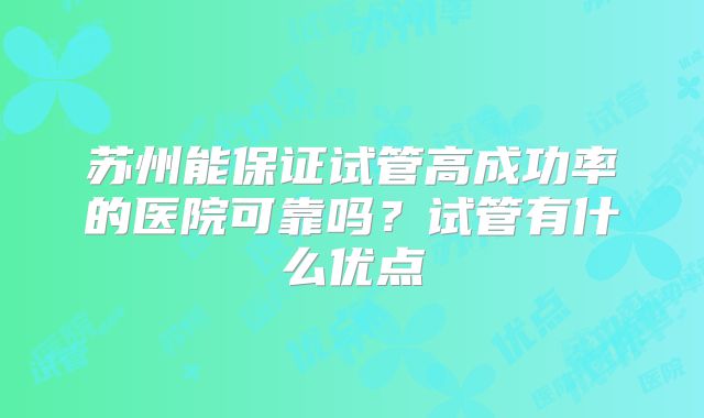 苏州能保证试管高成功率的医院可靠吗?试管有什么优点