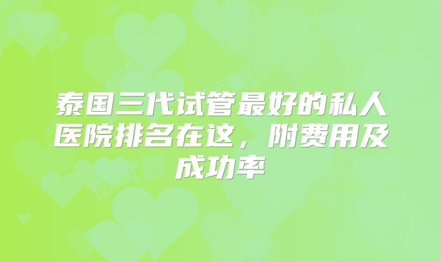 泰国三代试管最好的私人医院排名在这，附费用及成功率