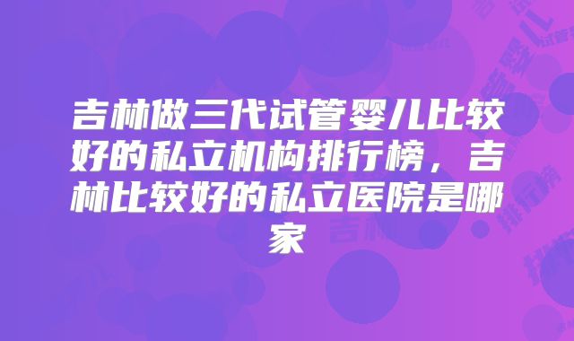 吉林做三代试管婴儿比较好的私立机构排行榜,吉林比较好的私立医院是哪家