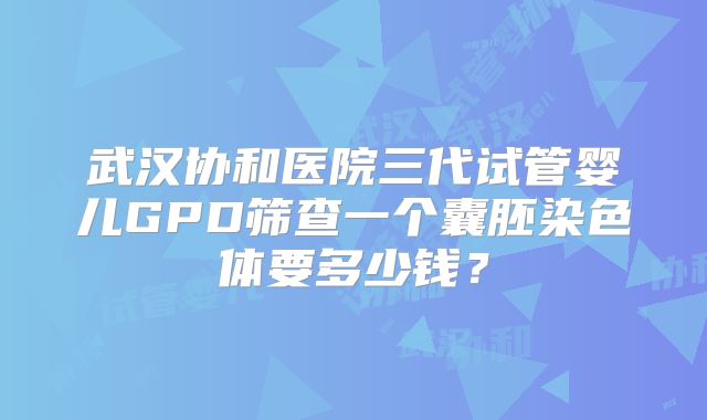 武汉协和医院三代试管婴儿GPD筛查一个囊胚染色体要多少钱?