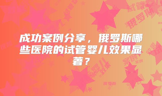 成功案例分享，俄罗斯哪些医院的试管婴儿效果显著？