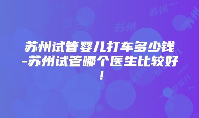 苏州试管婴儿打车多少钱-苏州试管哪个医生比较好！