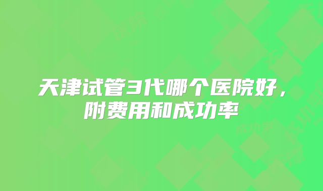 天津试管3代哪个医院好,附费用和成功率