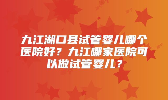 九江湖口县试管婴儿哪个医院好？九江哪家医院可以做试管婴儿？