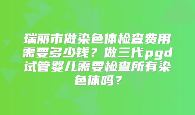 瑞丽市做染色体检查费用需要多少钱？做三代pgd试管婴儿需要检查所有染色体吗？
