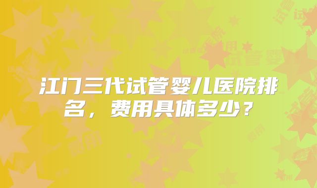 江门三代试管婴儿医院排名,费用具体多少?