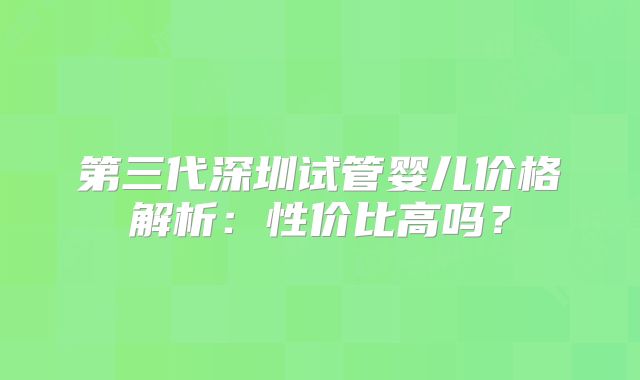 第三代深圳试管婴儿价格解析：性价比高吗？