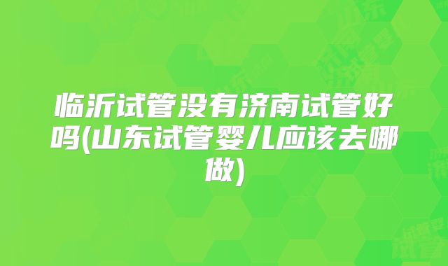 临沂试管没有济南试管好吗(山东试管婴儿应该去哪做)