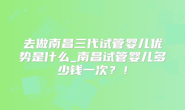 去做南昌三代试管婴儿优势是什么_南昌试管婴儿多少钱一次?!