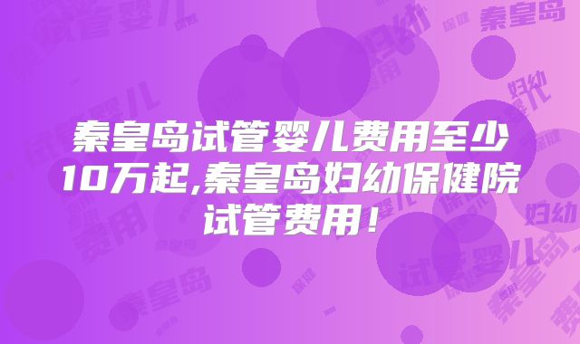 秦皇岛试管婴儿费用至少10万起,秦皇岛妇幼保健院试管费用!