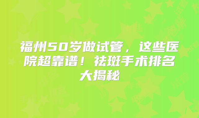 福州50岁做试管，这些医院超靠谱！祛斑手术排名大揭秘