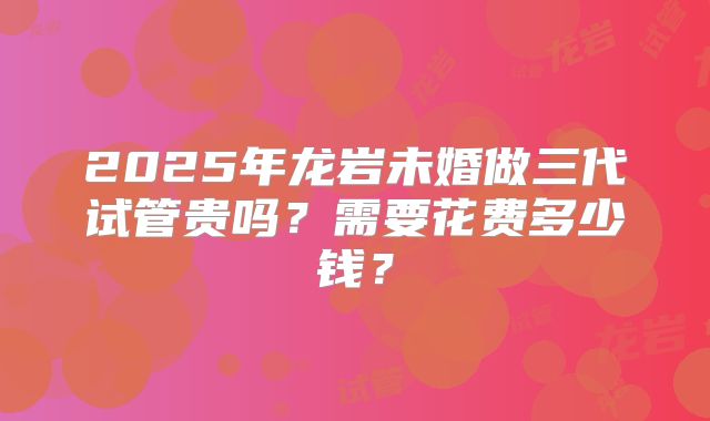 2025年龙岩未婚做三代试管贵吗?需要花费多少钱?