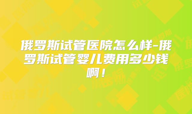 俄罗斯试管医院怎么样-俄罗斯试管婴儿费用多少钱啊!