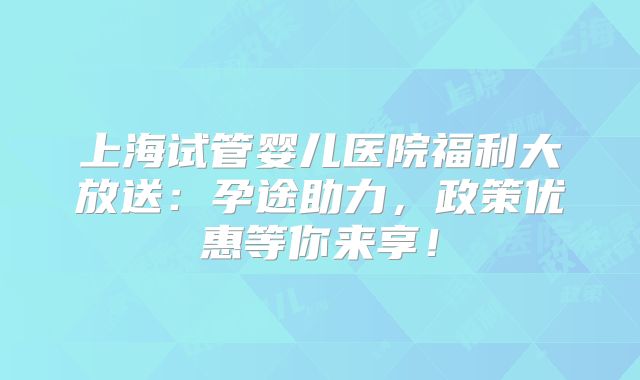 上海试管婴儿医院福利大放送：孕途助力，政策优惠等你来享！