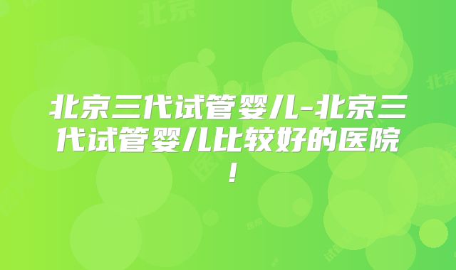 北京三代试管婴儿-北京三代试管婴儿比较好的医院!