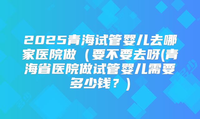 2025青海试管婴儿去哪家医院做(要不要去呀(青海省医院做试管婴儿需要多少钱?)