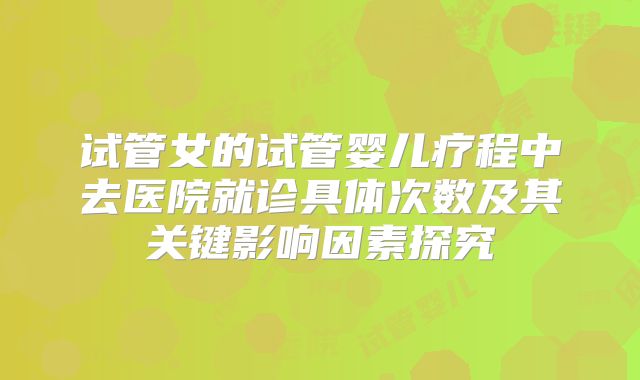 试管女的试管婴儿疗程中去医院就诊具体次数及其关键影响因素探究