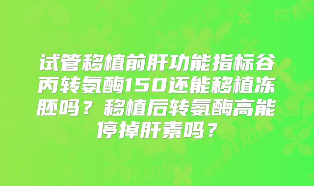 试管移植前肝功能指标谷丙转氨酶150还能移植冻胚吗？移植后转氨酶高能停掉肝素吗？