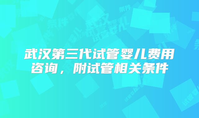 武汉第三代试管婴儿费用咨询,附试管相关条件