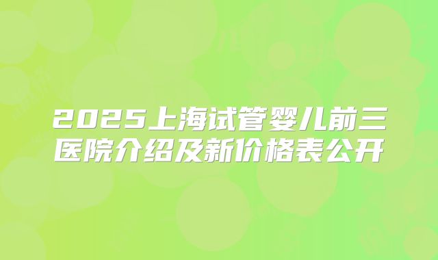 2025上海试管婴儿前三医院介绍及新价格表公开