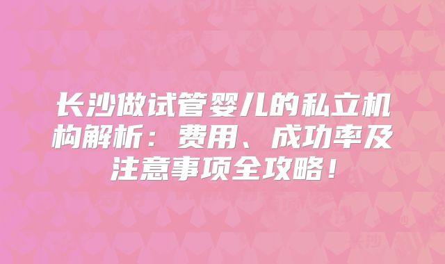 长沙做试管婴儿的私立机构解析：费用、成功率及注意事项全攻略！