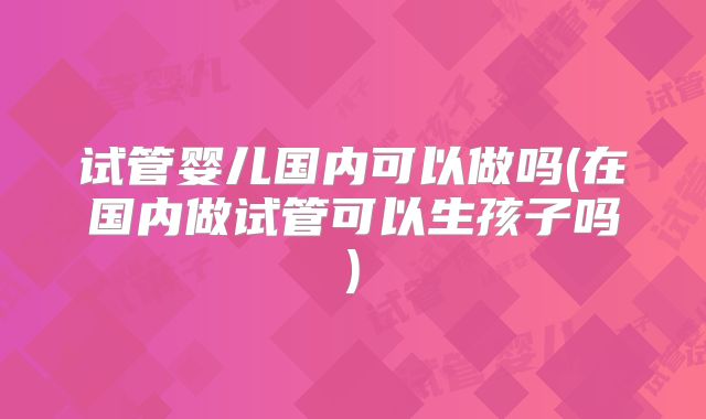 试管婴儿国内可以做吗(在国内做试管可以生孩子吗)