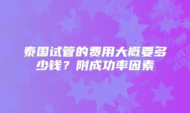 泰国试管的费用大概要多少钱？附成功率因素