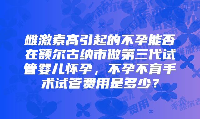 雌激素高引起的不孕能否在额尔古纳市做第三代试管婴儿怀孕,不孕不育手术试管费用是多少?