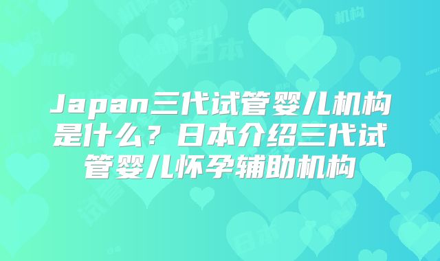 Japan三代试管婴儿机构是什么？日本介绍三代试管婴儿怀孕辅助机构