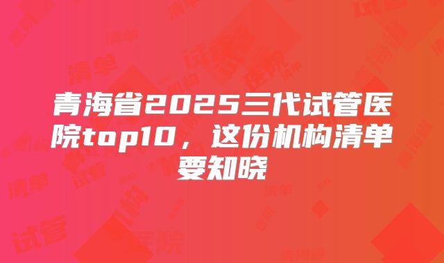 青海省2025三代试管医院top10,这份机构清单要知晓