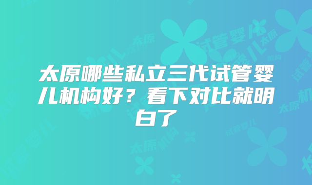 太原哪些私立三代试管婴儿机构好?看下对比就明白了