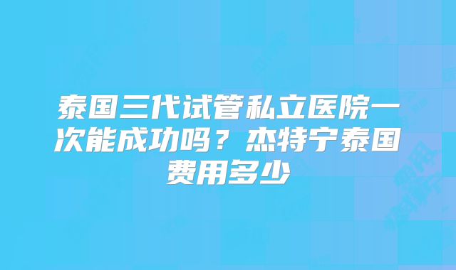 泰国三代试管私立医院一次能成功吗？杰特宁泰国费用多少
