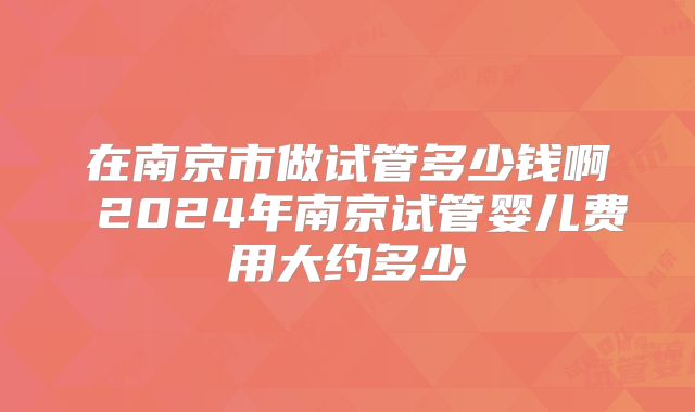 在南京市做试管多少钱啊 2024年南京试管婴儿费用大约多少