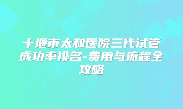 十堰市太和医院三代试管成功率排名-费用与流程全攻略